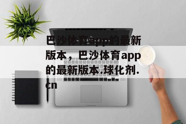 巴沙体育app的最新版本，巴沙体育app的最新版本.球化剂.cn