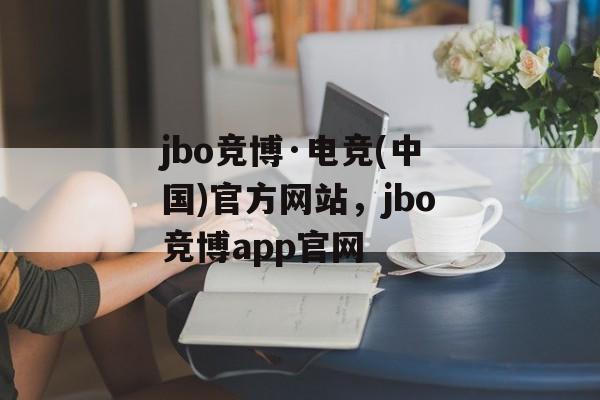 jbo竞博·电竞(中国)官方网站，jbo竞博app官网